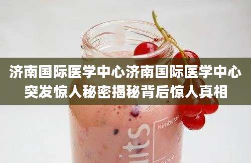 济南国际医学中心济南国际医学中心突发惊人秘密揭秘背后惊人真相