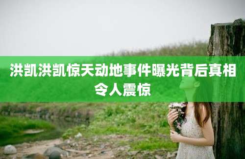 洪凯洪凯惊天动地事件曝光背后真相令人震惊