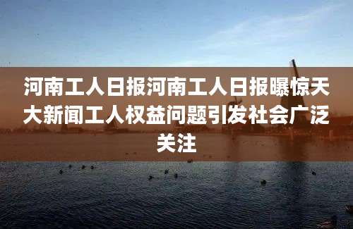 河南工人日报河南工人日报曝惊天大新闻工人权益问题引发社会广泛关注
