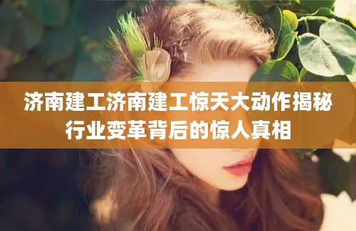 济南建工济南建工惊天大动作揭秘行业变革背后的惊人真相