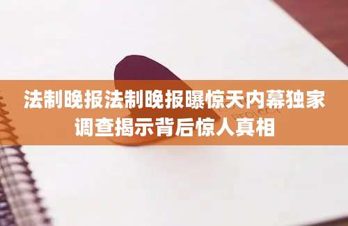 法制晚报法制晚报曝惊天内幕独家调查揭示背后惊人真相