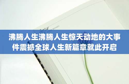 沸腾人生沸腾人生惊天动地的大事件震撼全球人生新篇章就此开启