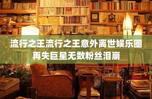 流行之王流行之王意外离世娱乐圈再失巨星无数粉丝泪崩