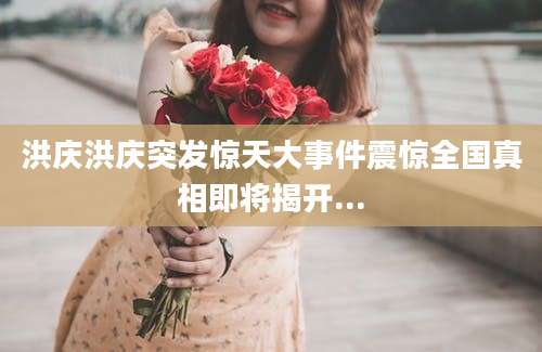 洪庆洪庆突发惊天大事件震惊全国真相即将揭开...