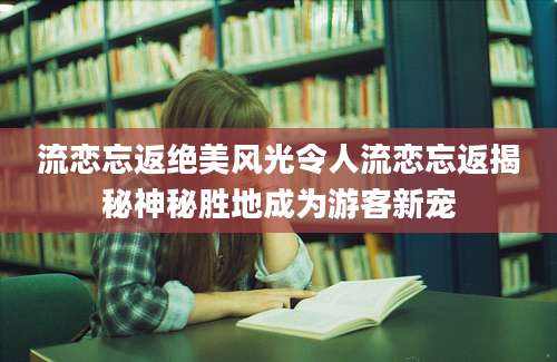 流恋忘返绝美风光令人流恋忘返揭秘神秘胜地成为游客新宠