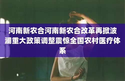 河南新农合河南新农合改革再掀波澜重大政策调整震惊全国农村医疗体系