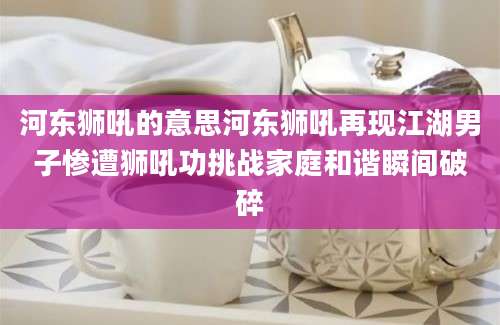 河东狮吼的意思河东狮吼再现江湖男子惨遭狮吼功挑战家庭和谐瞬间破碎
