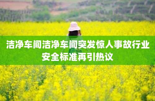 洁净车间洁净车间突发惊人事故行业安全标准再引热议