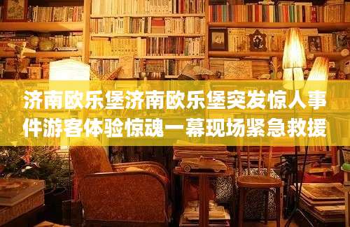 济南欧乐堡济南欧乐堡突发惊人事件游客体验惊魂一幕现场紧急救援