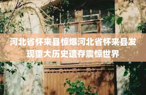 河北省怀来县惊爆河北省怀来县发现重大历史遗存震惊世界