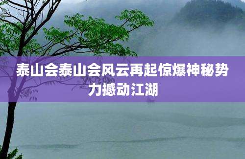 泰山会泰山会风云再起惊爆神秘势力撼动江湖