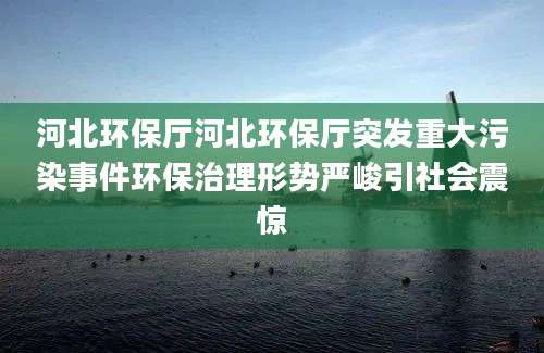 河北环保厅河北环保厅突发重大污染事件环保治理形势严峻引社会震惊