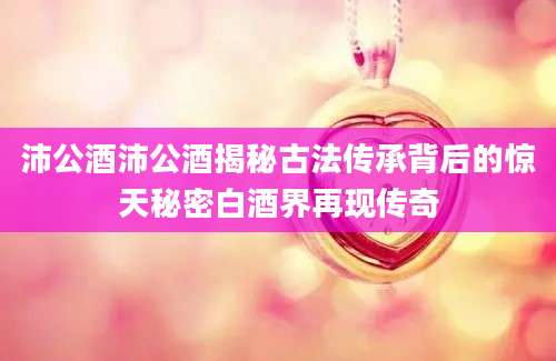 沛公酒沛公酒揭秘古法传承背后的惊天秘密白酒界再现传奇