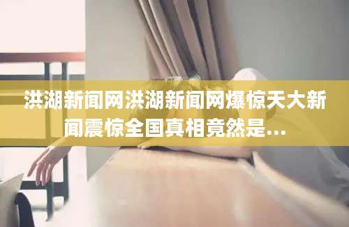 洪湖新闻网洪湖新闻网爆惊天大新闻震惊全国真相竟然是...