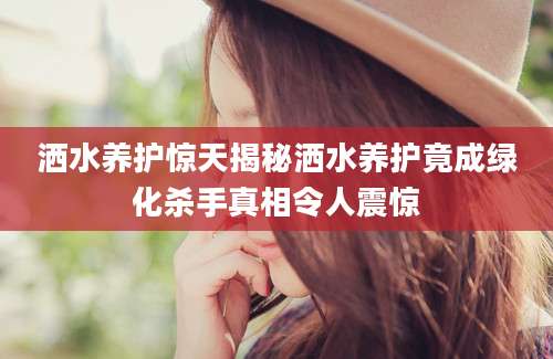 洒水养护惊天揭秘洒水养护竟成绿化杀手真相令人震惊