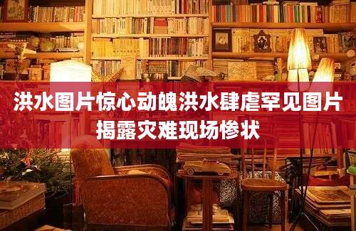 洪水图片惊心动魄洪水肆虐罕见图片揭露灾难现场惨状