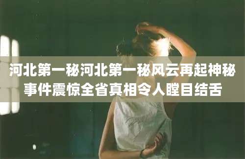 河北第一秘河北第一秘风云再起神秘事件震惊全省真相令人瞠目结舌