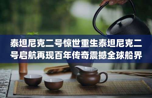 泰坦尼克二号惊世重生泰坦尼克二号启航再现百年传奇震撼全球船界