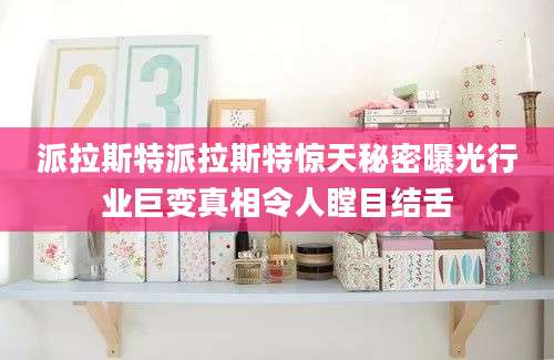 派拉斯特派拉斯特惊天秘密曝光行业巨变真相令人瞠目结舌