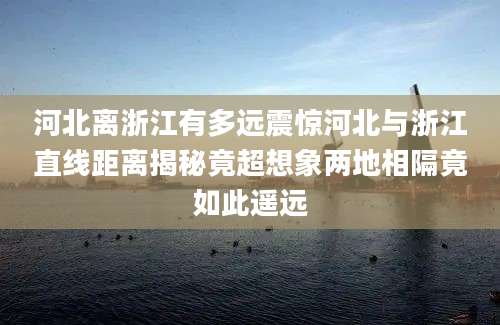 河北离浙江有多远震惊河北与浙江直线距离揭秘竟超想象两地相隔竟如此遥远
