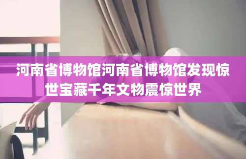 河南省博物馆河南省博物馆发现惊世宝藏千年文物震惊世界