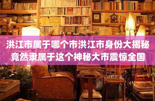 洪江市属于哪个市洪江市身份大揭秘竟然隶属于这个神秘大市震惊全国