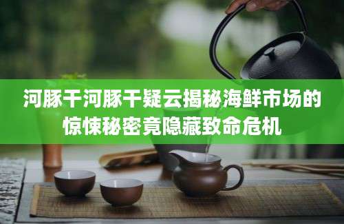 河豚干河豚干疑云揭秘海鲜市场的惊悚秘密竟隐藏致命危机