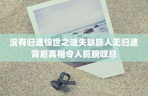 没有归途惊世之谜失联旅人无归途背后真相令人扼腕叹息
