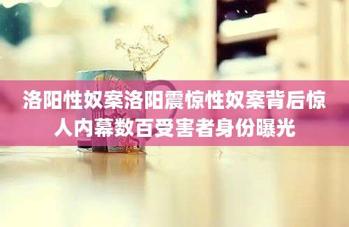 洛阳性奴案洛阳震惊性奴案背后惊人内幕数百受害者身份曝光