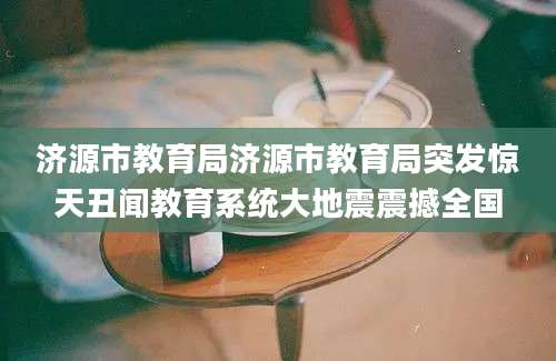济源市教育局济源市教育局突发惊天丑闻教育系统大地震震撼全国
