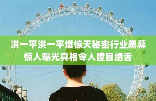 洪一平洪一平爆惊天秘密行业黑幕惊人曝光真相令人瞠目结舌