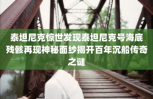 泰坦尼克惊世发现泰坦尼克号海底残骸再现神秘面纱揭开百年沉船传奇之谜