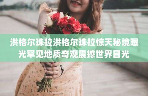 洪格尔珠拉洪格尔珠拉惊天秘境曝光罕见地质奇观震撼世界目光
