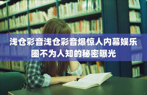 浅仓彩音浅仓彩音爆惊人内幕娱乐圈不为人知的秘密曝光