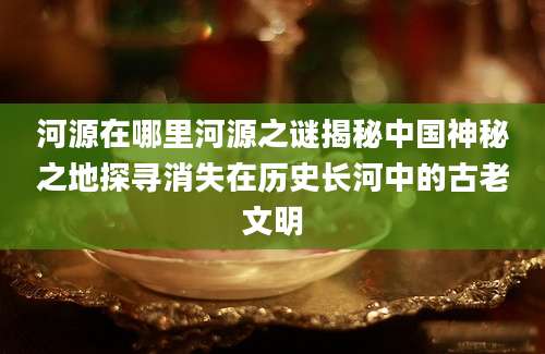 河源在哪里河源之谜揭秘中国神秘之地探寻消失在历史长河中的古老文明
