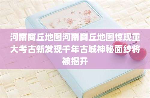 河南商丘地图河南商丘地图惊现重大考古新发现千年古城神秘面纱将被揭开