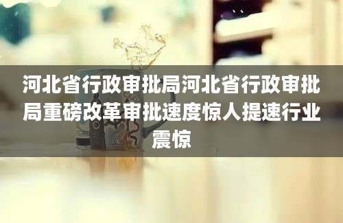 河北省行政审批局河北省行政审批局重磅改革审批速度惊人提速行业震惊