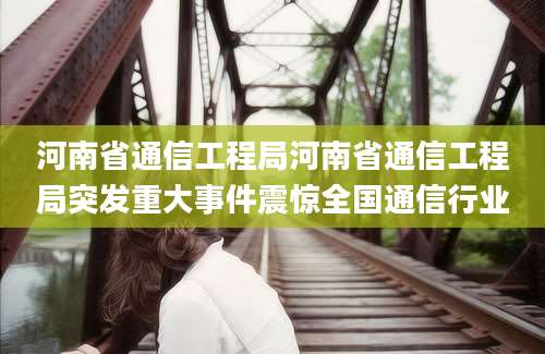 河南省通信工程局河南省通信工程局突发重大事件震惊全国通信行业