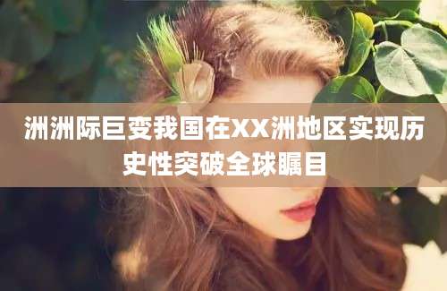 洲洲际巨变我国在XX洲地区实现历史性突破全球瞩目