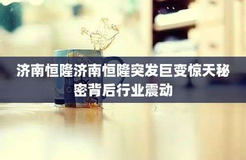 济南恒隆济南恒隆突发巨变惊天秘密背后行业震动