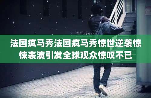 法国疯马秀法国疯马秀惊世逆袭惊悚表演引发全球观众惊叹不已