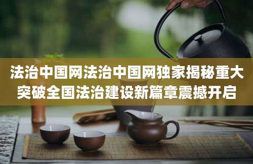 法治中国网法治中国网独家揭秘重大突破全国法治建设新篇章震撼开启