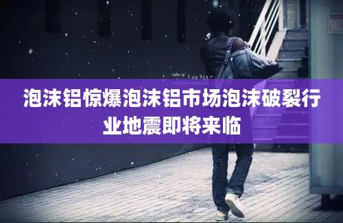 泡沫铝惊爆泡沫铝市场泡沫破裂行业地震即将来临