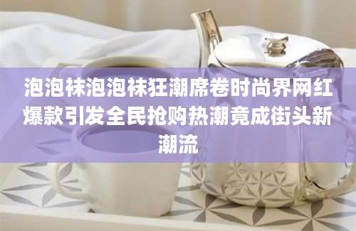 泡泡袜泡泡袜狂潮席卷时尚界网红爆款引发全民抢购热潮竟成街头新潮流