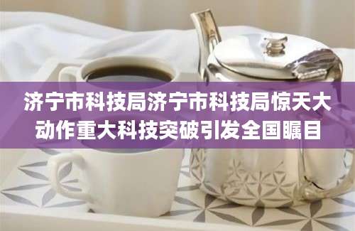济宁市科技局济宁市科技局惊天大动作重大科技突破引发全国瞩目