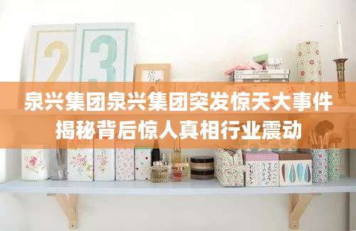泉兴集团泉兴集团突发惊天大事件揭秘背后惊人真相行业震动