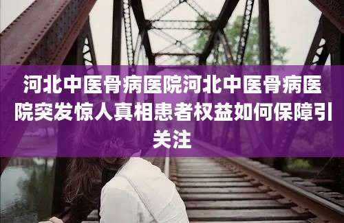 河北中医骨病医院河北中医骨病医院突发惊人真相患者权益如何保障引关注