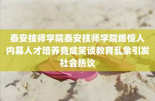 泰安技师学院泰安技师学院爆惊人内幕人才培养竟成笑谈教育乱象引发社会热议