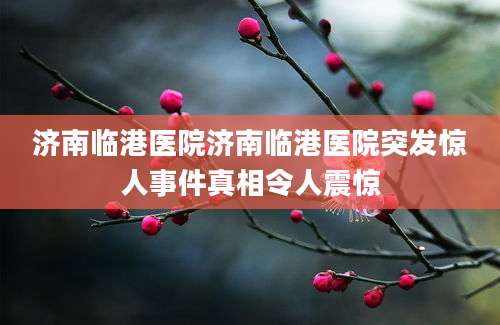 济南临港医院济南临港医院突发惊人事件真相令人震惊