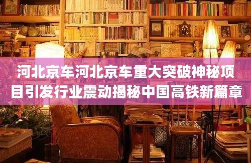 河北京车河北京车重大突破神秘项目引发行业震动揭秘中国高铁新篇章
